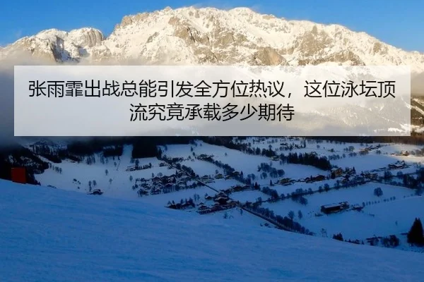 张雨霏出战总能引发全方位热议，这位泳坛顶流究竟承载多少期待